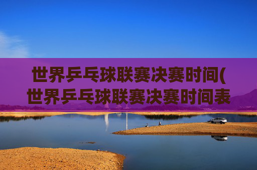 世界乒乓球联赛决赛时间(世界乒乓球联赛决赛时间表)