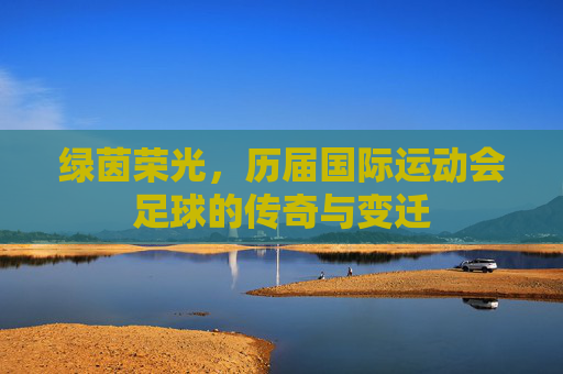 绿茵荣光,历届国际运动会足球的传奇与变迁