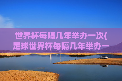 世界杯每隔几年举办一次(足球世界杯每隔几年举办一次)