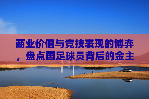 商业价值与竞技表现的博弈，盘点国足球员背后的金主们