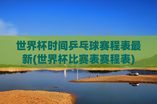 世界杯时间乒乓球赛程表最新(世界杯比赛表赛程表)