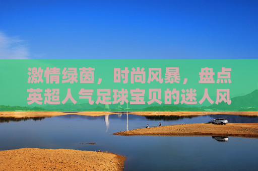 激情绿茵,时尚风暴,盘点英超人气足球宝贝的迷人风采