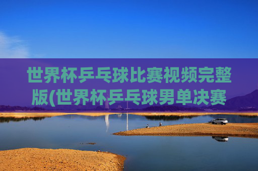 世界杯乒乓球比赛视频完整版(世界杯乒乓球男单决赛)