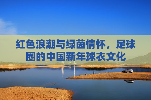 红色浪潮与绿茵情怀，足球圈的中国新年球衣文化