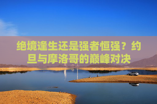 绝境逢生还是强者恒强？约旦与摩洛哥的巅峰对决