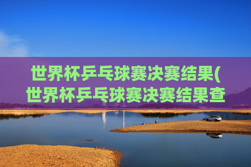 世界杯乒乓球赛决赛结果(世界杯乒乓球赛决赛结果查询)