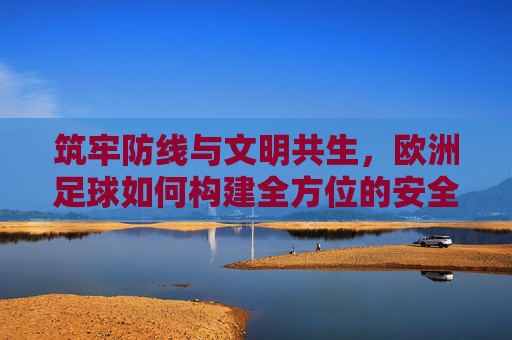 筑牢防线与文明共生，欧洲足球如何构建全方位的安全保障体系