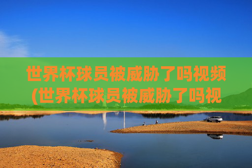 世界杯球员被威胁了吗视频(世界杯球员被威胁了吗视频播放)