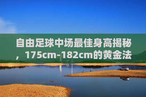 自由足球中场最佳身高揭秘,175cm-182cm的黄金法则