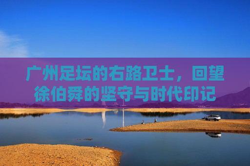 广州足坛的右路卫士,回望徐伯舜的坚守与时代印记