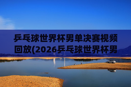 乒乓球世界杯男单决赛视频回放(2026乒乓球世界杯男单决赛视频回放)