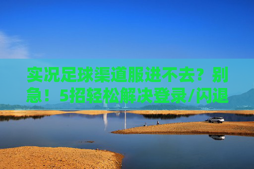 实况足球渠道服进不去？别急！5招轻松解决登录/闪退问题