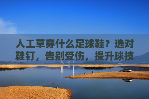 人工草穿什么足球鞋?选对鞋钉,告别受伤,提升球技!
