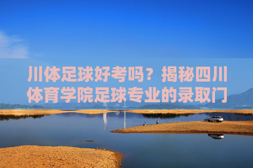 川体足球好考吗？揭秘四川体育学院足球专业的录取门槛与备考策略