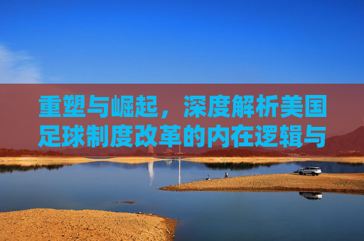 重塑与崛起，深度解析美国足球制度改革的内在逻辑与未来图景