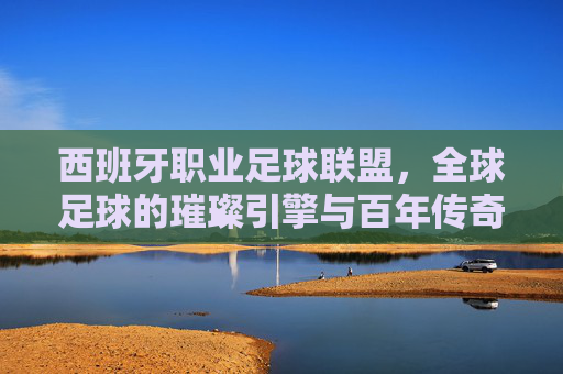 西班牙职业足球联盟，全球足球的璀璨引擎与百年传奇