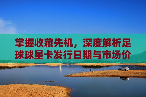 掌握收藏先机，深度解析足球球星卡发行日期与市场价值
