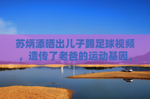 苏炳添晒出儿子踢足球视频，遗传了老爸的运动基因，未来可期