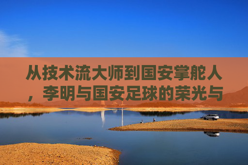 从技术流大师到国安掌舵人,李明与国安足球的荣光与变迁