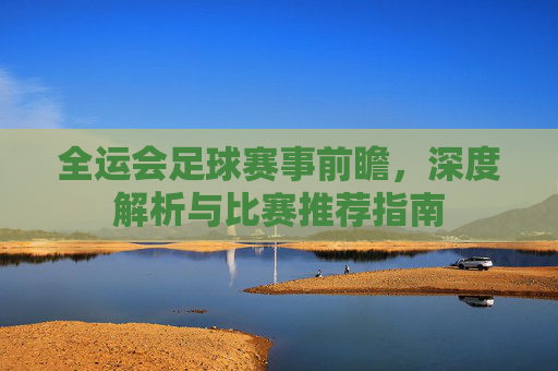 全运会足球赛事前瞻,深度解析与比赛推荐指南