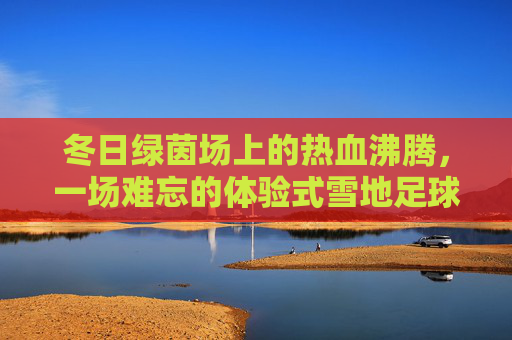 冬日绿茵场上的热血沸腾,一场难忘的体验式雪地足球