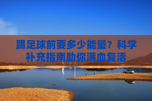 踢足球前要多少能量?科学补充指南助你满血复活