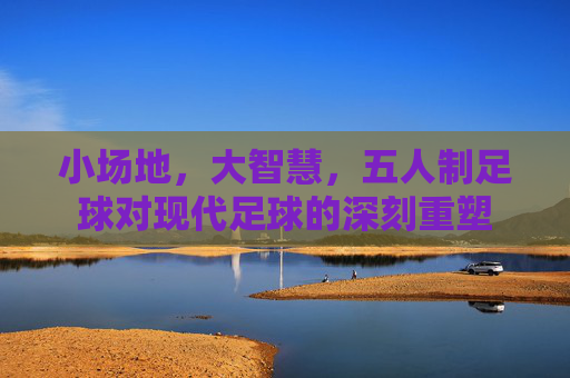 小场地，大智慧，五人制足球对现代足球的深刻重塑