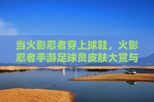 当火影忍者穿上球鞋，火影忍者手游足球员皮肤大赏与实战指南