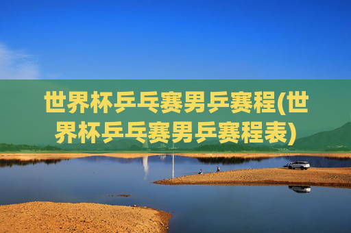 世界杯乒乓赛男乒赛程(世界杯乒乓赛男乒赛程表)