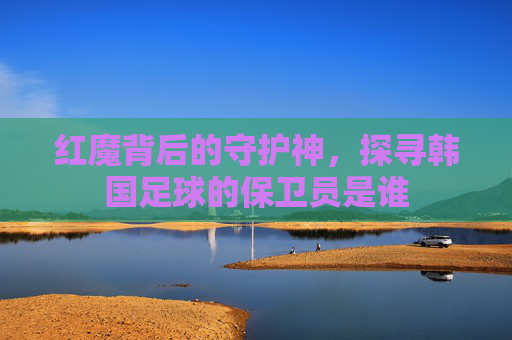 红魔背后的守护神，探寻韩国足球的保卫员是谁