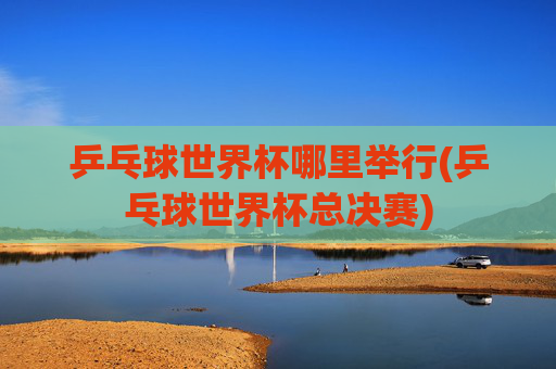 乒乓球世界杯哪里举行(乒乓球世界杯总决赛)