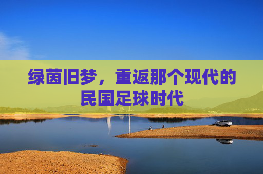 绿茵旧梦，重返那个现代的民国足球时代