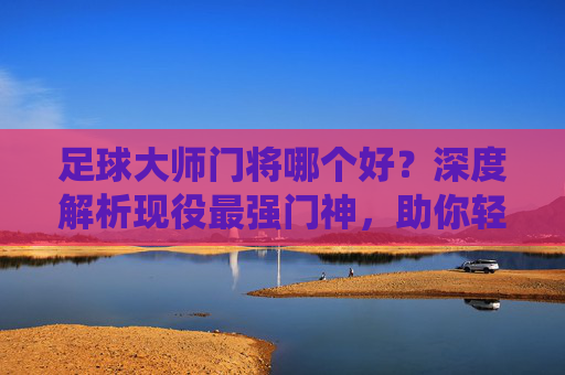 足球大师门将哪个好?深度解析现役最强门神,助你轻松进阶!