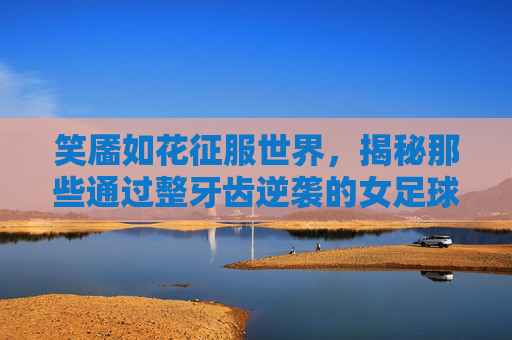 笑靥如花征服世界,揭秘那些通过整牙齿逆袭的女足球明星