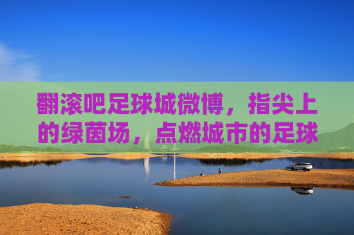 翻滚吧足球城微博，指尖上的绿茵场，点燃城市的足球魂
