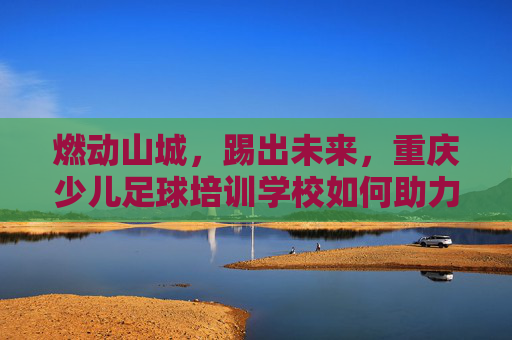 燃动山城，踢出未来，重庆少儿足球培训学校如何助力孩子成长