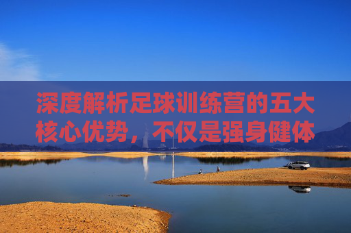 深度解析足球训练营的五大核心优势，不仅是强身健体，更是成长的蜕变之旅
