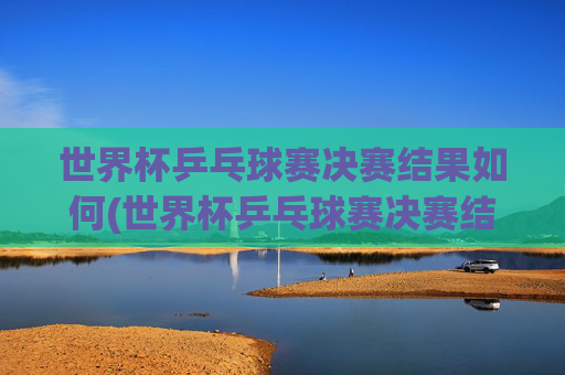 世界杯乒乓球赛决赛结果如何(世界杯乒乓球赛决赛结果如何查询)