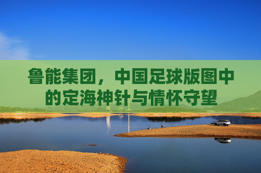 鲁能集团，中国足球版图中的定海神针与情怀守望