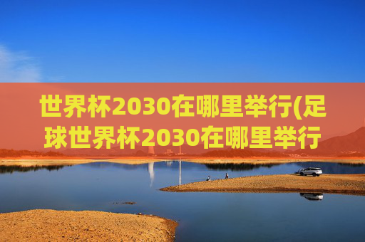 世界杯2030在哪里举行(足球世界杯2030在哪里举行)
