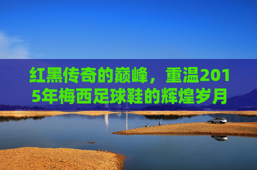 红黑传奇的巅峰，重温2015年梅西足球鞋的辉煌岁月