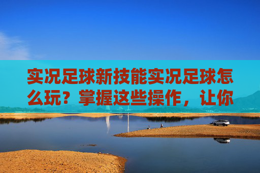 实况足球新技能实况足球怎么玩?掌握这些操作,让你过人如麻!