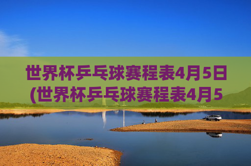 世界杯乒乓球赛程表4月5日(世界杯乒乓球赛程表4月5日直播)
