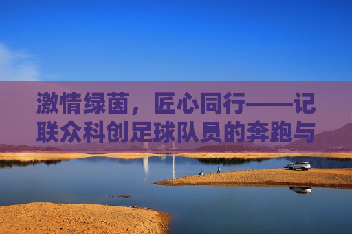 激情绿茵,匠心同行——记联众科创足球队员的奔跑与坚守