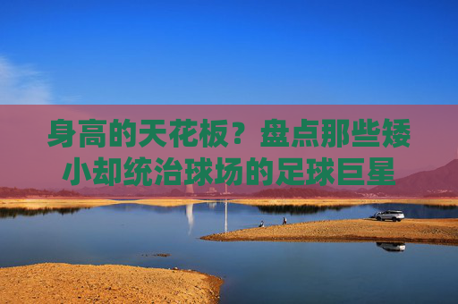 身高的天花板？盘点那些矮小却统治球场的足球巨星