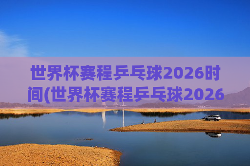 世界杯赛程乒乓球2026时间(世界杯赛程乒乓球2026时间表)