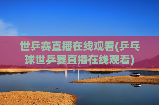 世乒赛直播在线观看(乒乓球世乒赛直播在线观看)