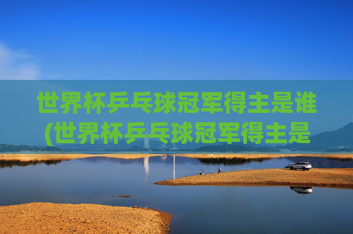 世界杯乒乓球冠军得主是谁(世界杯乒乓球冠军得主是谁啊)