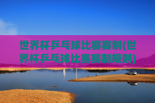 世界杯乒乓球比赛赛制(世界杯乒乓球比赛赛制规则)