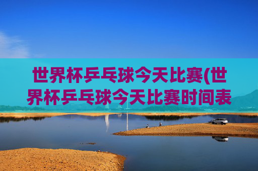 世界杯乒乓球今天比赛(世界杯乒乓球今天比赛时间表)